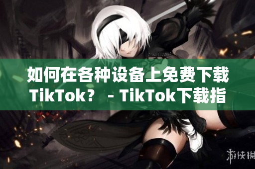 如何在各種設(shè)備上免費(fèi)下載TikTok？ - TikTok下載指南