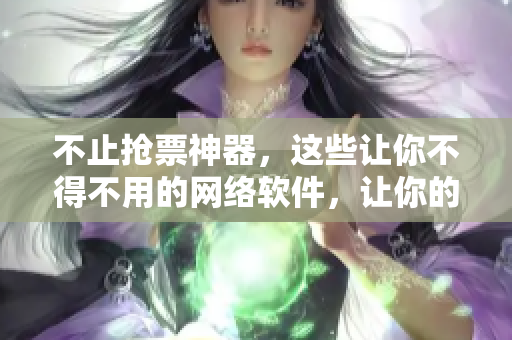 不止搶票神器，這些讓你不得不用的網(wǎng)絡(luò)軟件，讓你的辦公生活更加高效！