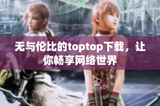 無與倫比的toptop下載，讓你暢享網(wǎng)絡(luò)世界