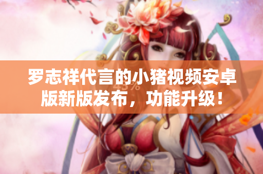 羅志祥代言的小豬視頻安卓版新版發(fā)布，功能升級！