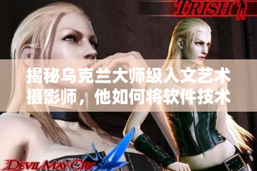 揭秘烏克蘭大師級(jí)人文藝術(shù)攝影師，他如何將軟件技術(shù)融入拍攝過程中？