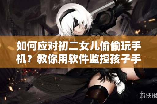 如何應(yīng)對(duì)初二女兒偷偷玩手機(jī)？教你用軟件監(jiān)控孩子手機(jī)活動(dòng)。