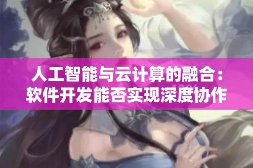 人工智能與云計(jì)算的融合：軟件開發(fā)能否實(shí)現(xiàn)深度協(xié)作