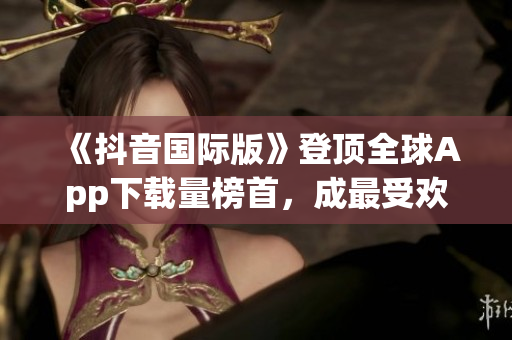 《抖音國際版》登頂全球App下載量榜首，成最受歡迎軟件