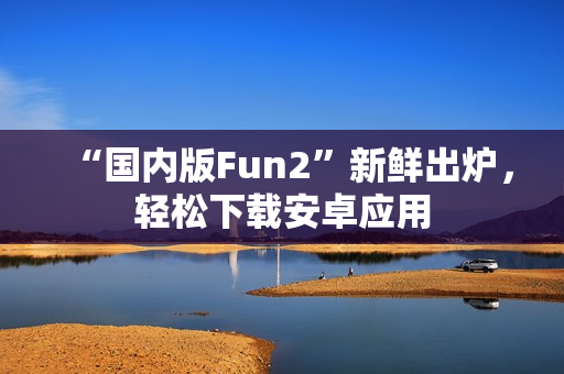“國內(nèi)版Fun2”新鮮出爐，輕松下載安卓應(yīng)用