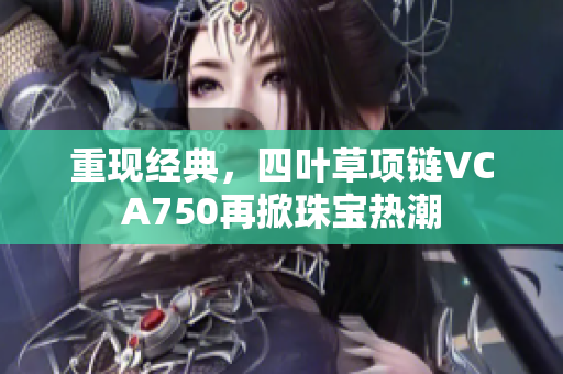 重現(xiàn)經(jīng)典，四葉草項(xiàng)鏈VCA750再掀珠寶熱潮