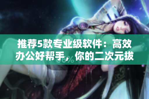 推薦5款專業(yè)級軟件：高效辦公好幫手，你的二次元拔蘿卜！