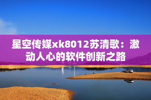 星空傳媒xk8012蘇清歌：激動人心的軟件創(chuàng)新之路
