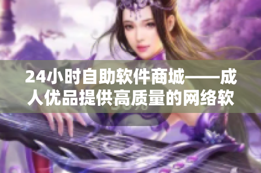 24小時(shí)自助軟件商城——成人優(yōu)品提供高質(zhì)量的網(wǎng)絡(luò)軟件購(gòu)買(mǎi)體驗(yàn)