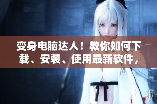 變身電腦達(dá)人！教你如何下載、安裝、使用最新軟件，快來獲取技能提升！
