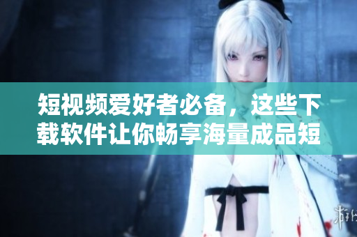 短視頻愛好者必備，這些下載軟件讓你暢享海量成品短視頻，輕松愉悅！
