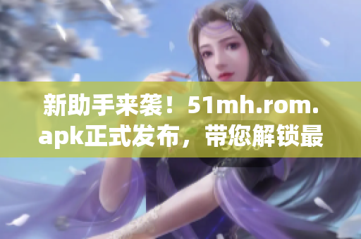 新助手來襲！51mh.rom.apk正式發(fā)布，帶您解鎖最新軟件技巧！