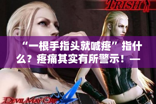 “一根手指頭就喊疼”指什么？疼痛其實(shí)有所警示！——一個(gè)編輯的感言