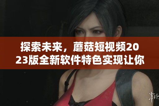探索未來(lái)，蘑菇短視頻2023版全新軟件特色實(shí)現(xiàn)讓你驚喜連連