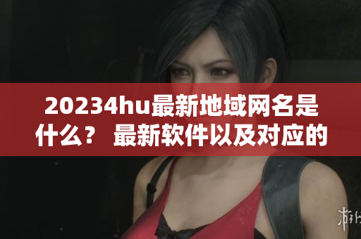 20234hu最新地域網(wǎng)名是什么？ 最新軟件以及對應(yīng)的地域網(wǎng)名一覽