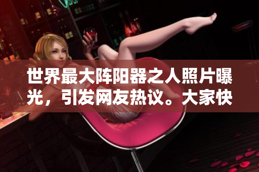 世界最大陣陽器之人照片曝光，引發(fā)網(wǎng)友熱議。大家快來圍觀！