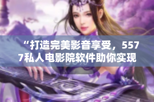 “打造完美影音享受，5577私人電影院軟件助你實(shí)現(xiàn)”