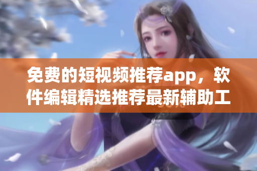 免費(fèi)的短視頻推薦app，軟件編輯精選推薦最新輔助工具