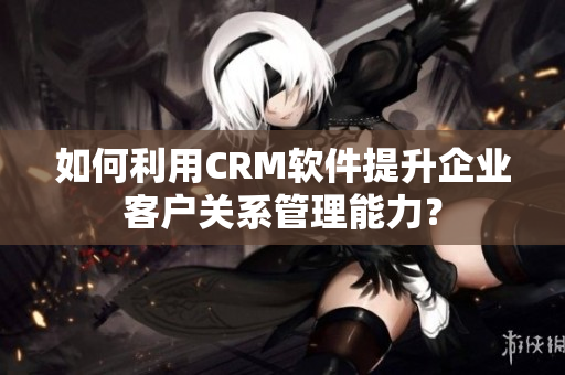如何利用CRM軟件提升企業(yè)客戶關(guān)系管理能力？