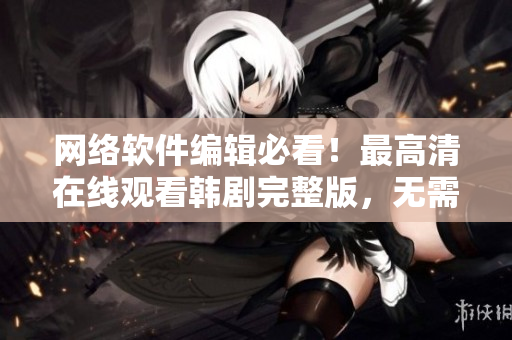 網(wǎng)絡軟件編輯必看！最高清在線觀看韓劇完整版，無需下載！趕快點擊了解吧！