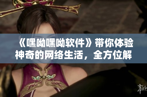 《嘿呦嘿呦軟件》帶你體驗神奇的網絡生活，全方位解析最新軟件趨勢