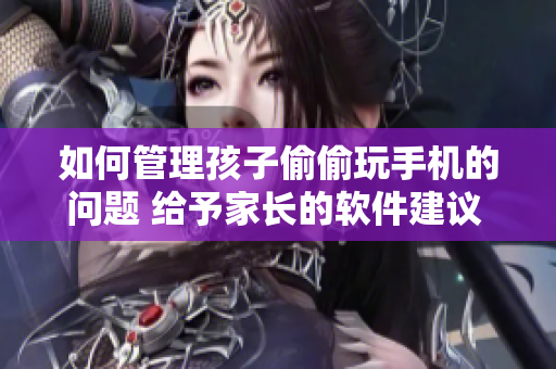 如何管理孩子偷偷玩手機的問題 給予家長的軟件建議 和策略