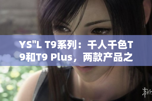 YS''L T9系列：千人千色T9和T9 Plus，兩款產(chǎn)品之間的區(qū)別與比較