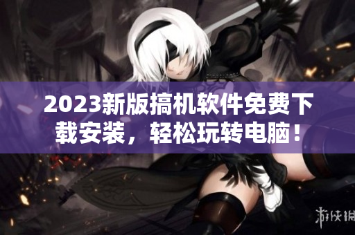 2023新版搞機(jī)軟件免費(fèi)下載安裝，輕松玩轉(zhuǎn)電腦！