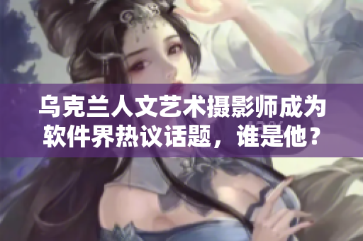 烏克蘭人文藝術(shù)攝影師成為軟件界熱議話題，誰是他？！