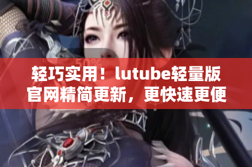 輕巧實(shí)用！lutube輕量版官網(wǎng)精簡(jiǎn)更新，更快速更便捷