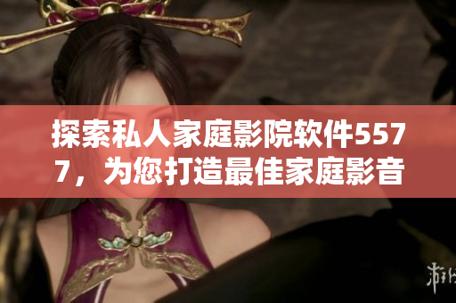 探索私人家庭影院軟件5577，為您打造最佳家庭影音享受