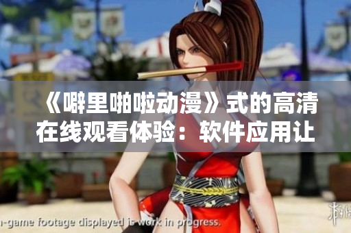《噼里啪啦動漫》式的高清在線觀看體驗：軟件應(yīng)用讓你一覽無遺