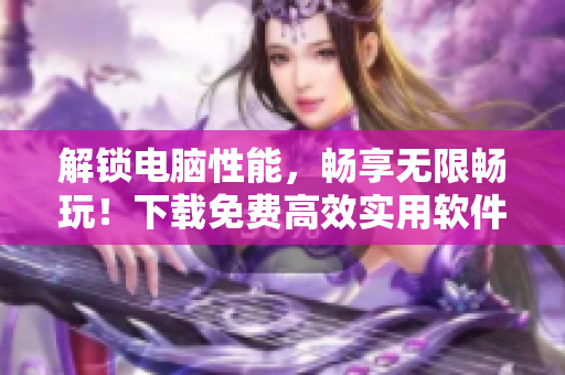 解鎖電腦性能，暢享無限暢玩！下載免費高效實用軟件，讓你的電腦飛起來！