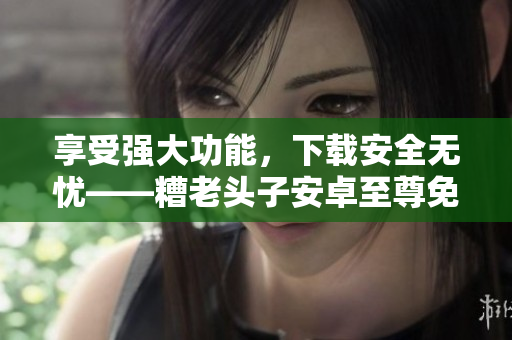 享受強(qiáng)大功能，下載安全無憂——糟老頭子安卓至尊免費(fèi)版推薦