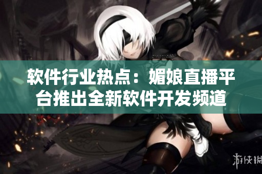 軟件行業(yè)熱點(diǎn)：媚娘直播平臺(tái)推出全新軟件開(kāi)發(fā)頻道