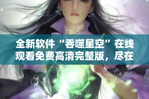 全新軟件“吞噬星空”在線觀看免費(fèi)高清完整版，盡在網(wǎng)上流行軟件平臺(tái)
