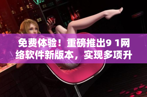 免費(fèi)體驗(yàn)！重磅推出9 1網(wǎng)絡(luò)軟件新版本，實(shí)現(xiàn)多項(xiàng)升級(jí)優(yōu)化工作！