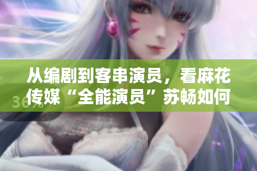 從編劇到客串演員，看麻花傳媒“全能演員”蘇暢如何翻轉(zhuǎn)軟件行業(yè)