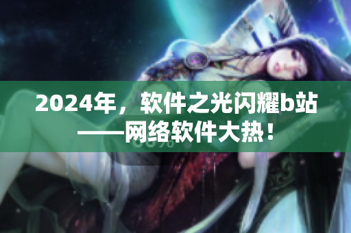 2024年，軟件之光閃耀b站——網(wǎng)絡(luò)軟件大熱！