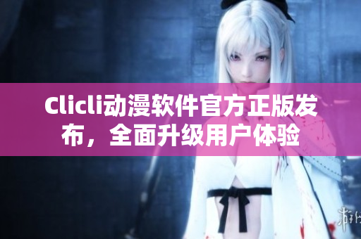 Clicli動漫軟件官方正版發(fā)布，全面升級用戶體驗