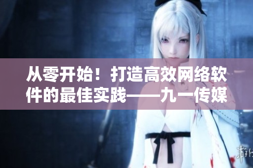 從零開始！打造高效網(wǎng)絡(luò)軟件的最佳實踐——九一傳媒公司網(wǎng)站制作攻略