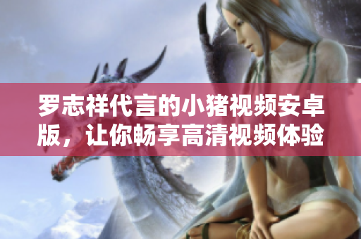 羅志祥代言的小豬視頻安卓版，讓你暢享高清視頻體驗