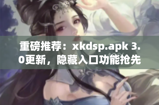 重磅推薦：xkdsp.apk 3.0更新，隱藏入口功能搶先體驗(yàn)！