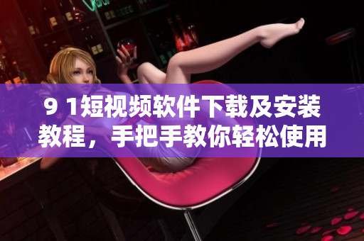 9 1短視頻軟件下載及安裝教程，手把手教你輕松使用
