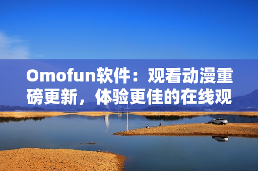 Omofun軟件：觀看動漫重磅更新，體驗更佳的在線觀看服務(wù)