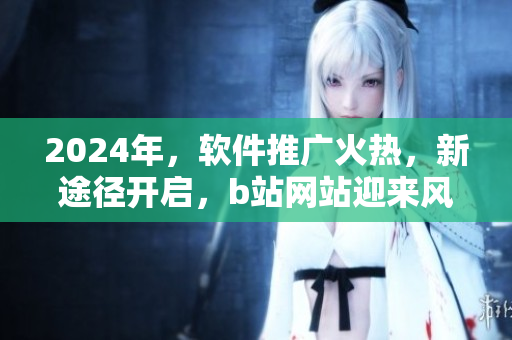 2024年，軟件推廣火熱，新途徑開啟，b站網(wǎng)站迎來風(fēng)云！