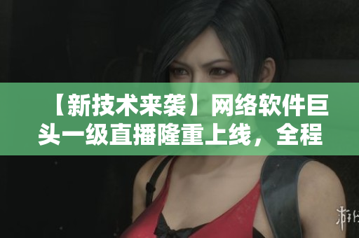 【新技術(shù)來襲】網(wǎng)絡(luò)軟件巨頭一級直播隆重上線，全程在線監(jiān)控，獲取實時反饋！