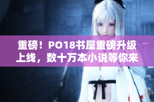 重磅！PO18書屋重磅升級(jí)上線，數(shù)十萬本小說等你來看！