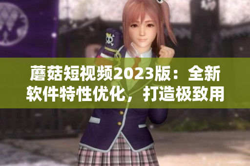 蘑菇短視頻2023版：全新軟件特性優(yōu)化，打造極致用戶體驗(yàn)