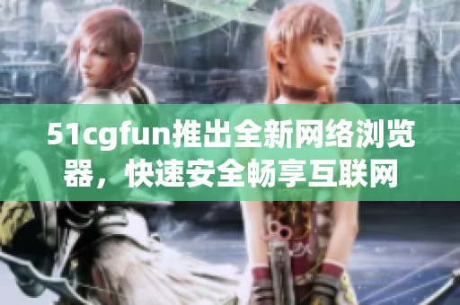 51cgfun推出全新網(wǎng)絡瀏覽器，快速安全暢享互聯(lián)網(wǎng)